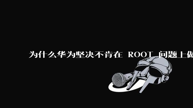 为什么华为坚决不肯在 ROOT 问题上做出让步？