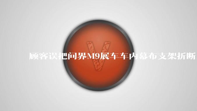 顾客误把问界M9展车车内幕布支架折断，被要求赔偿7000-10000元，你怎么看？