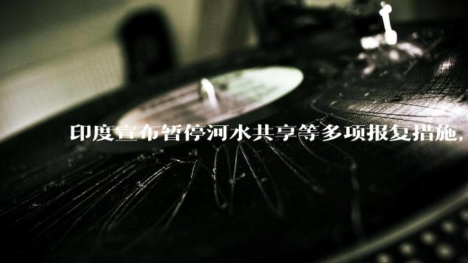 印度宣布暂停河水共享等多项报复措施，指示所有印度***队保持高度警剔，目前印巴局势如何？