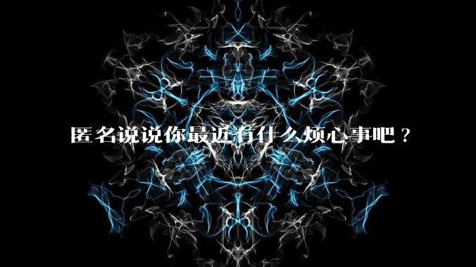 匿名说说你最近有什么烦心事吧?